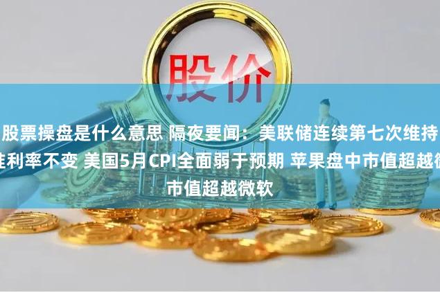 股票操盘是什么意思 隔夜要闻：美联储连续第七次维持基准利率不变 美国5月CPI全面弱于预期 苹果盘中市值超越微软