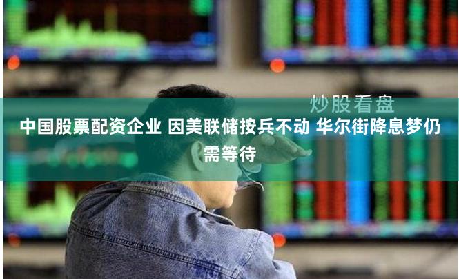 中国股票配资企业 因美联储按兵不动 华尔街降息梦仍需等待