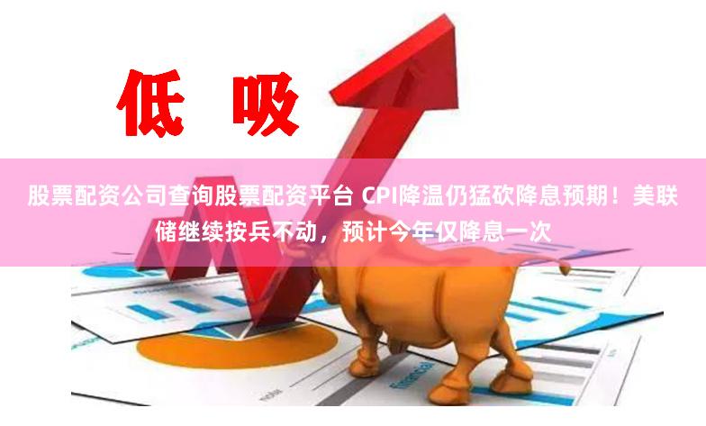 股票配资公司查询股票配资平台 CPI降温仍猛砍降息预期！美联储继续按兵不动，预计今年仅降息一次