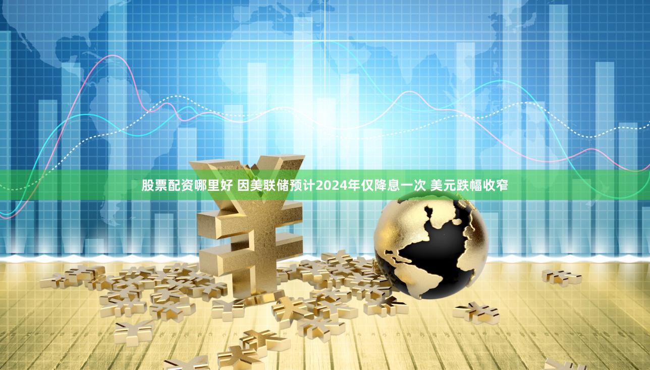 股票配资哪里好 因美联储预计2024年仅降息一次 美元跌幅收窄