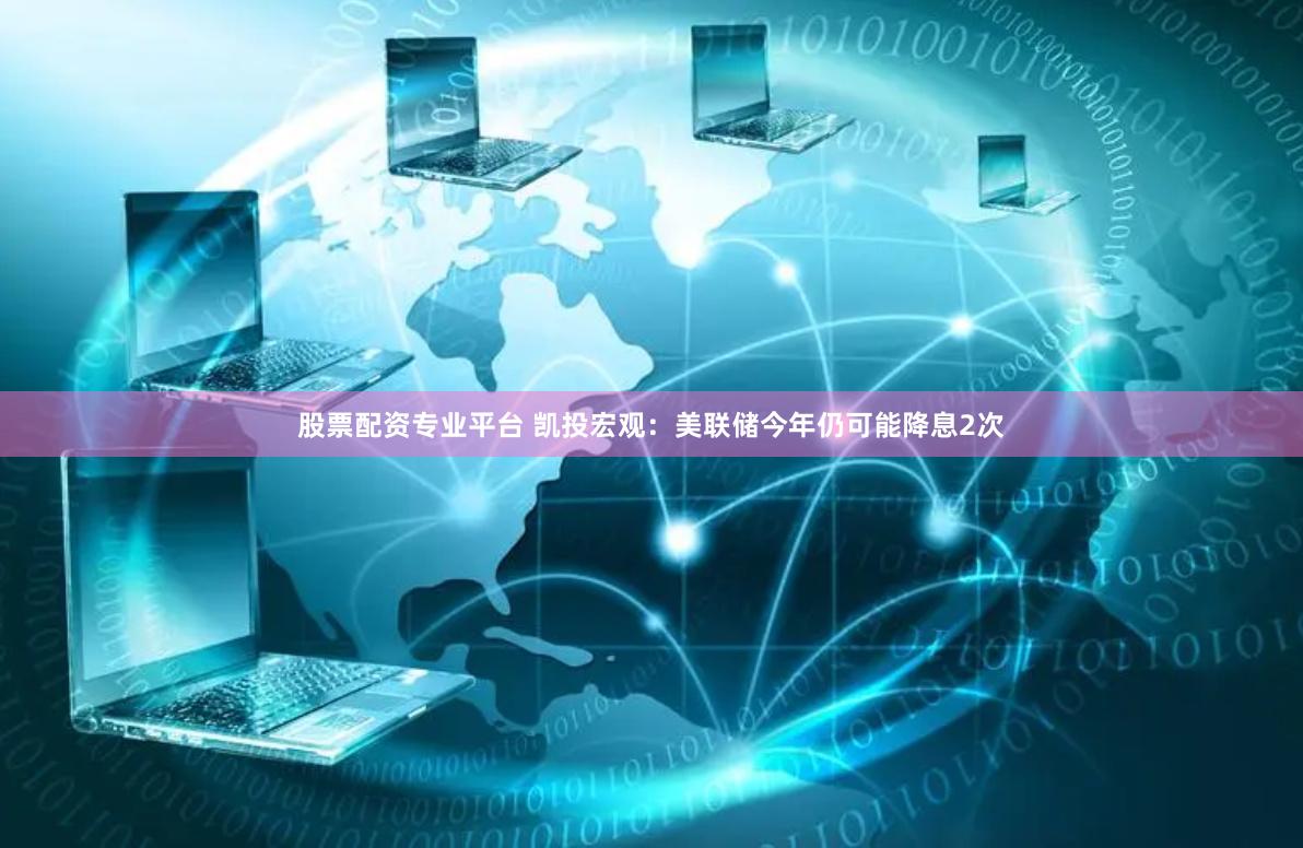 股票配资专业平台 凯投宏观：美联储今年仍可能降息2次