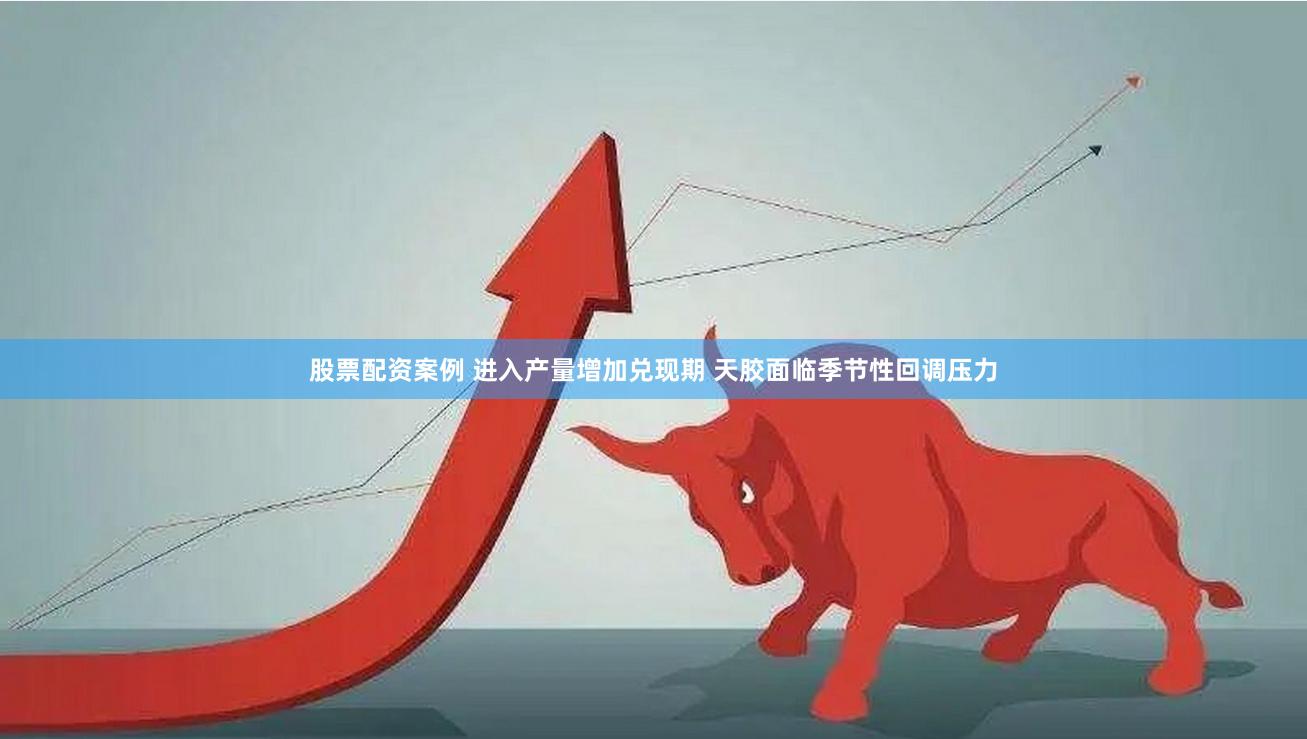 股票配资案例 进入产量增加兑现期 天胶面临季节性回调压力