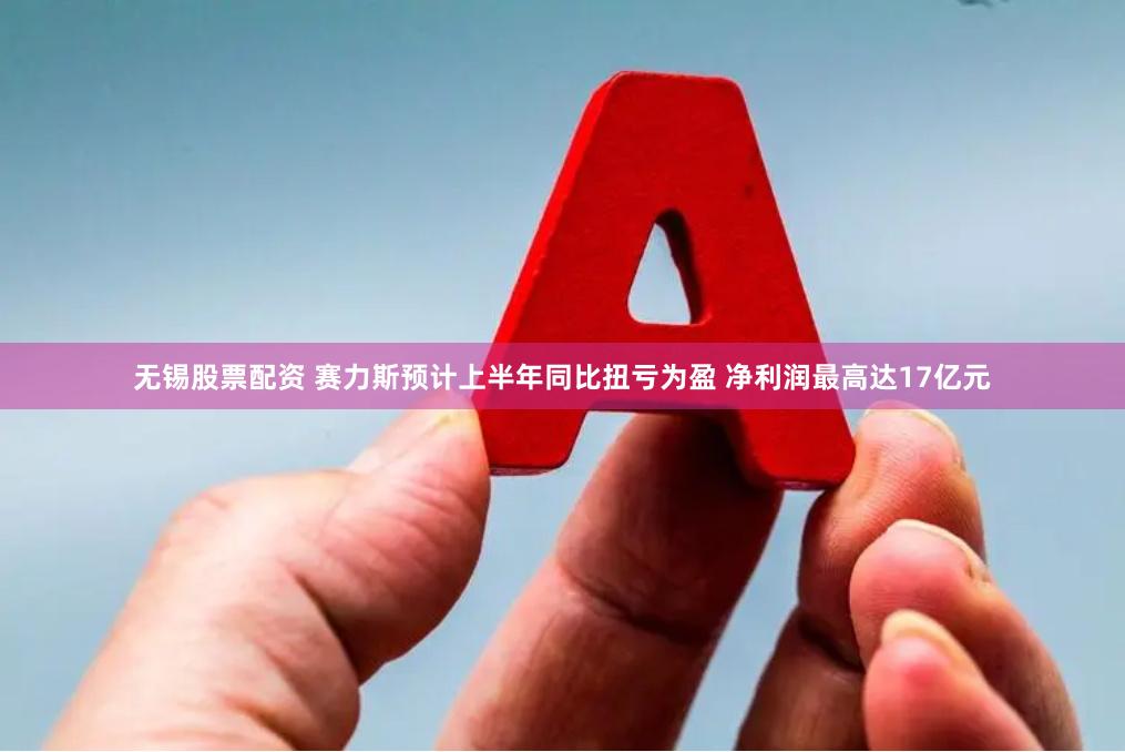 无锡股票配资 赛力斯预计上半年同比扭亏为盈 净利润最高达17亿元