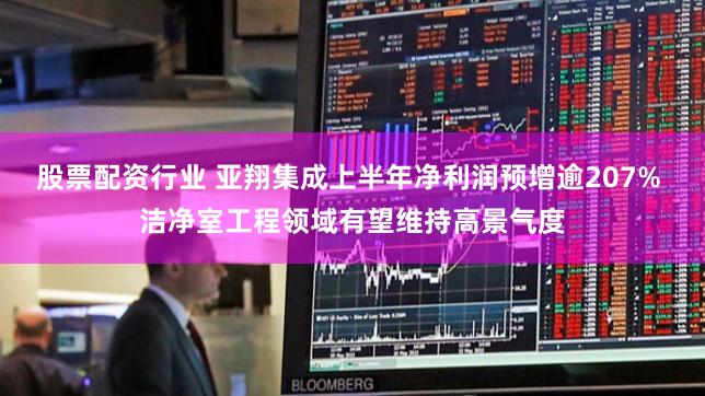股票配资行业 亚翔集成上半年净利润预增逾207% 洁净室工程领域有望维持高景气度