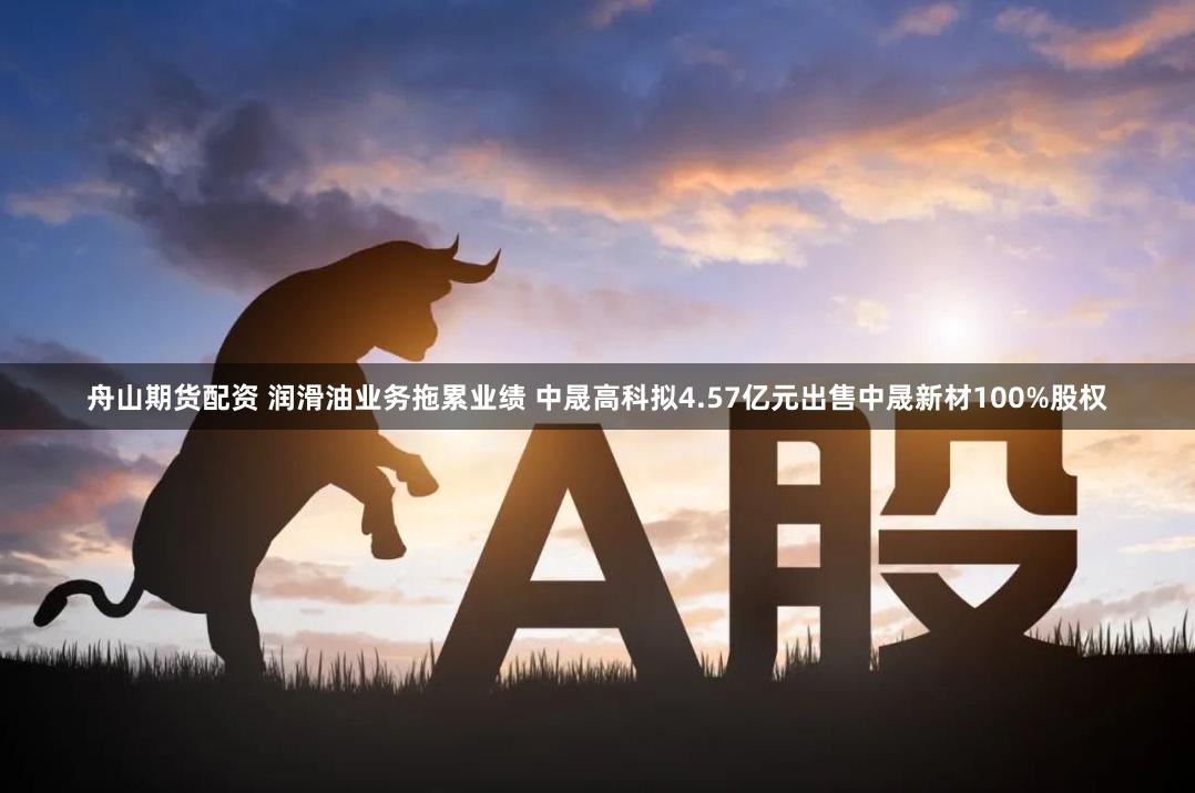 舟山期货配资 润滑油业务拖累业绩 中晟高科拟4.57亿元出售中晟新材100%股权