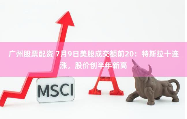 广州股票配资 7月9日美股成交额前20：特斯拉十连涨，股价创半年新高