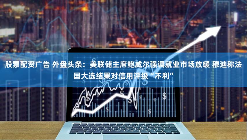 股票配资广告 外盘头条：美联储主席鲍威尔强调就业市场放缓 穆迪称法国大选结果对信用评级“不利”