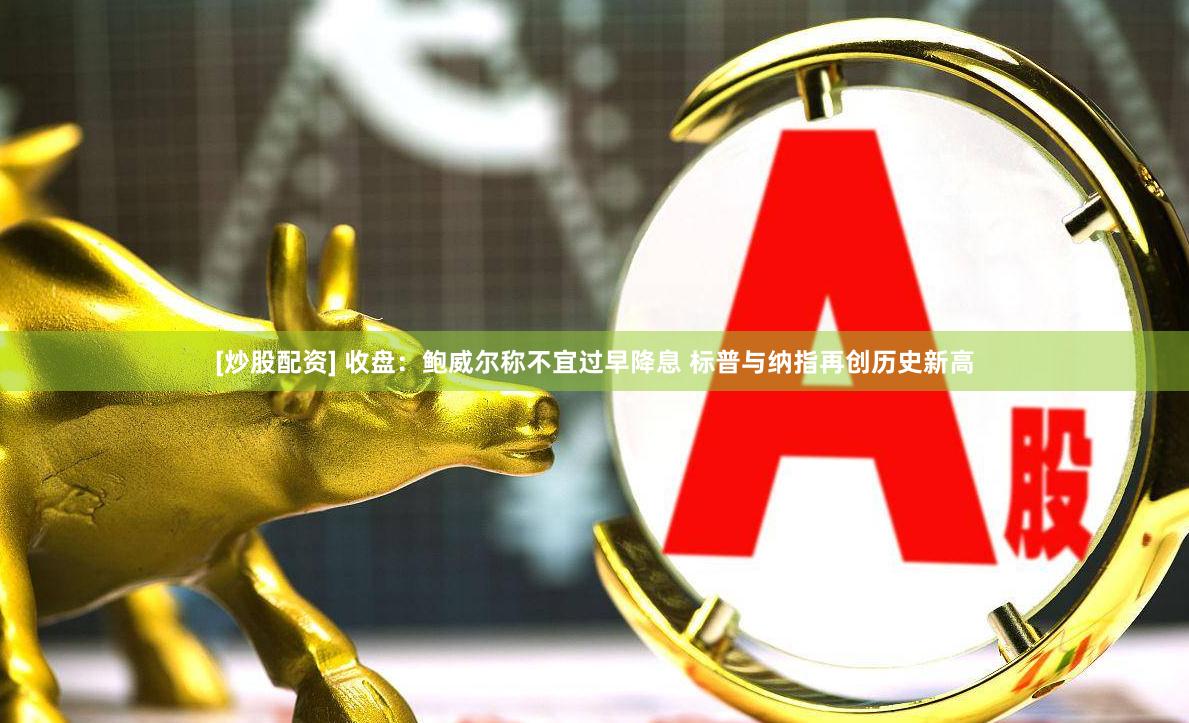 [炒股配资] 收盘：鲍威尔称不宜过早降息 标普与纳指再创历史新高