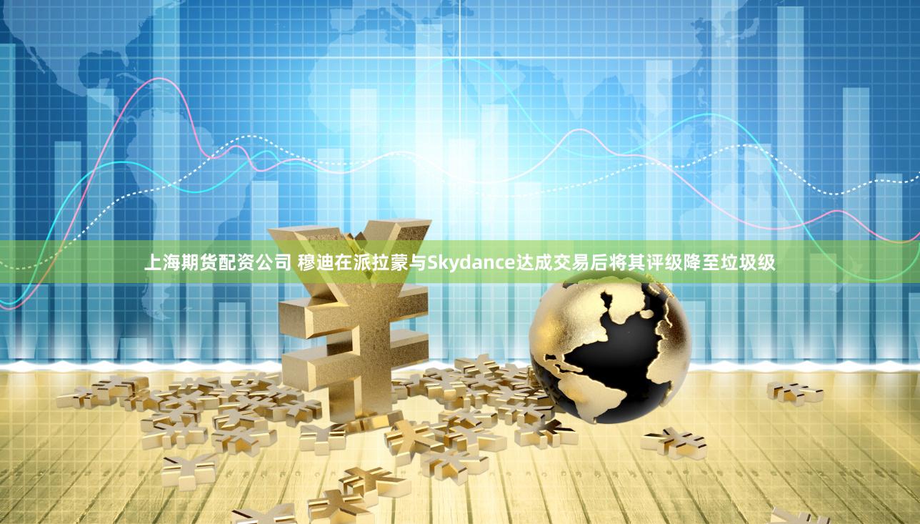上海期货配资公司 穆迪在派拉蒙与Skydance达成交易后将其评级降至垃圾级