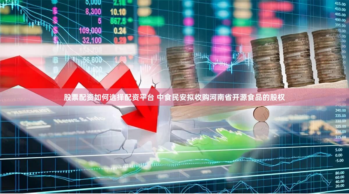 股票配资如何选择配资平台 中食民安拟收购河南省开源食品的股权