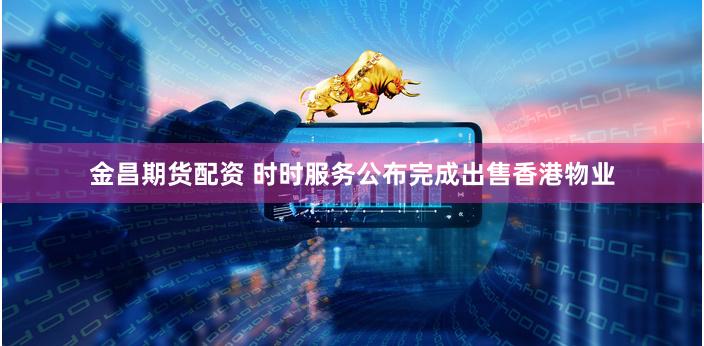 金昌期货配资 时时服务公布完成出售香港物业