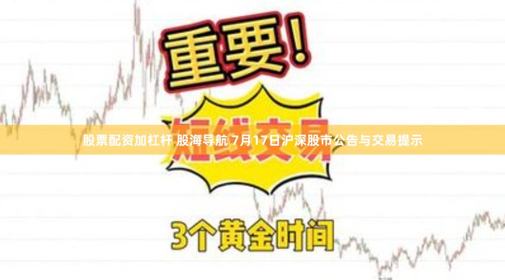 股票配资加杠杆 股海导航 7月17日沪深股市公告与交易提示