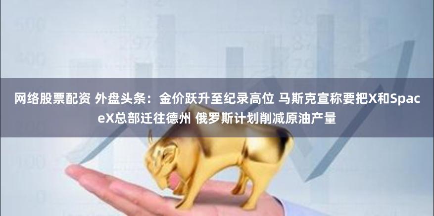 网络股票配资 外盘头条：金价跃升至纪录高位 马斯克宣称要把X和SpaceX总部迁往德州 俄罗斯计划削减原油产量