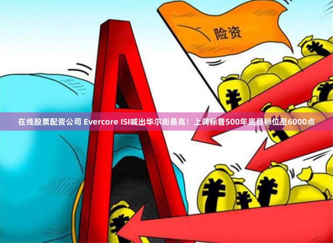 在线股票配资公司 Evercore ISI喊出华尔街最高！上调标普500年底目标位至6000点