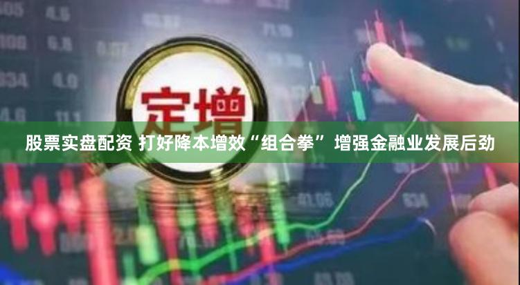 股票实盘配资 打好降本增效“组合拳” 增强金融业发展后劲