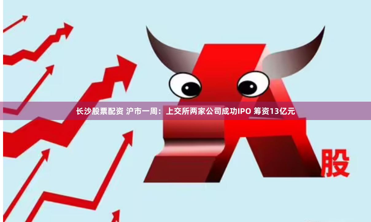 长沙股票配资 沪市一周：上交所两家公司成功IPO 筹资13亿元