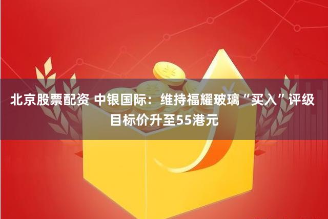 北京股票配资 中银国际：维持福耀玻璃“买入”评级 目标价升至55港元