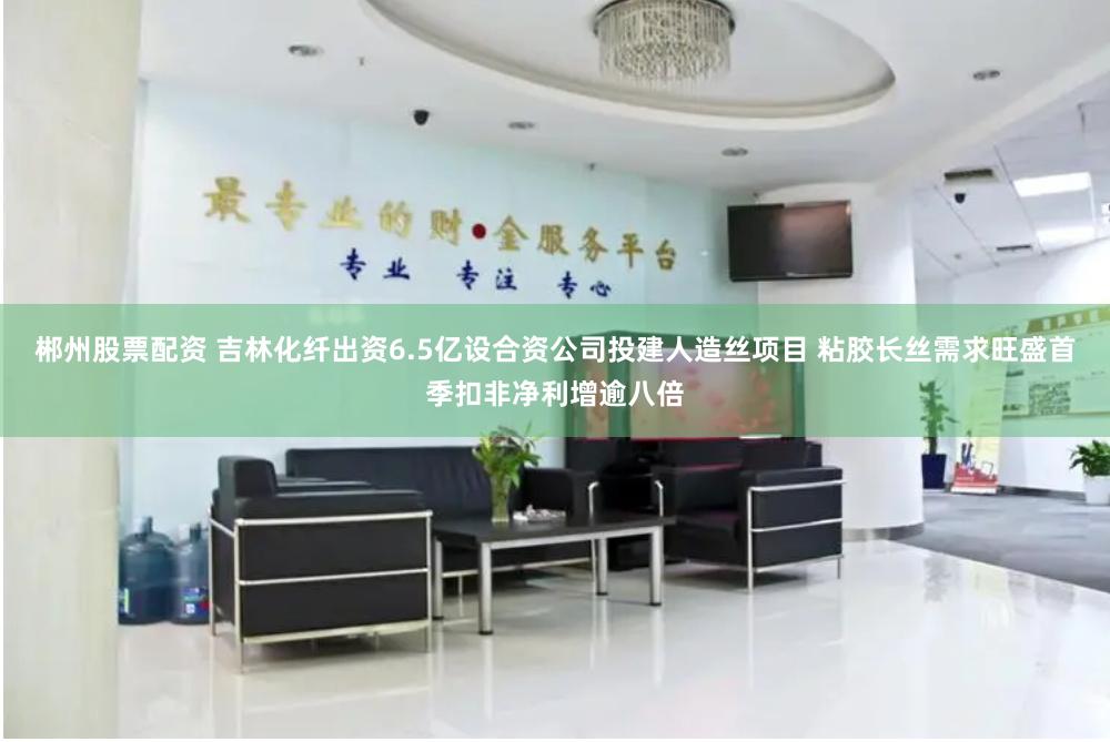 郴州股票配资 吉林化纤出资6.5亿设合资公司投建人造丝项目 粘胶长丝需求旺盛首季扣非净利增逾八倍