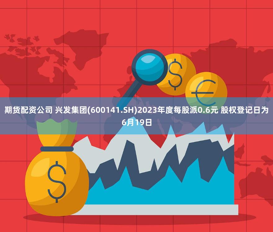 期货配资公司 兴发集团(600141.SH)2023年度每股派0.6元 股权登记日为6月19日