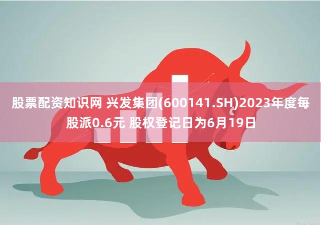 股票配资知识网 兴发集团(600141.SH)2023年度每股派0.6元 股权登记日为6月19日