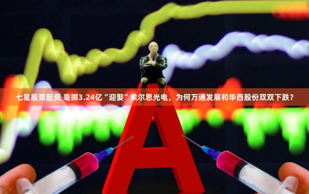 七星股票配资 毫掷3.24亿“迎娶”索尔思光电，为何万通发展和华西股份双双下跌？