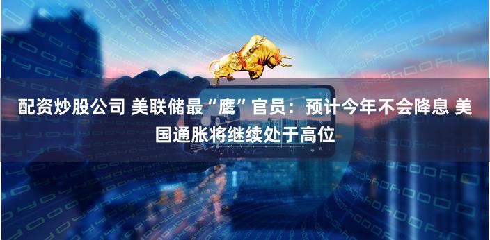 配资炒股公司 美联储最“鹰”官员：预计今年不会降息 美国通胀将继续处于高位