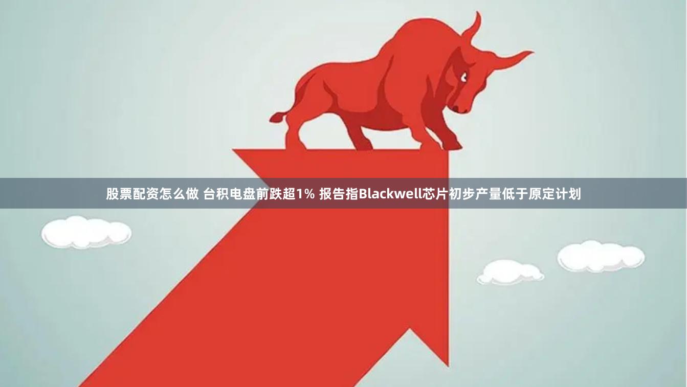 股票配资怎么做 台积电盘前跌超1% 报告指Blackwell芯片初步产量低于原定计划