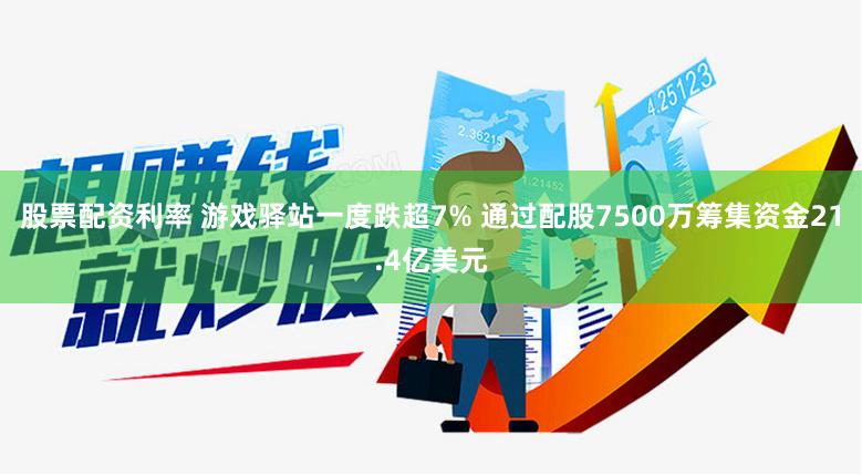 股票配资利率 游戏驿站一度跌超7% 通过配股7500万筹集资金21.4亿美元
