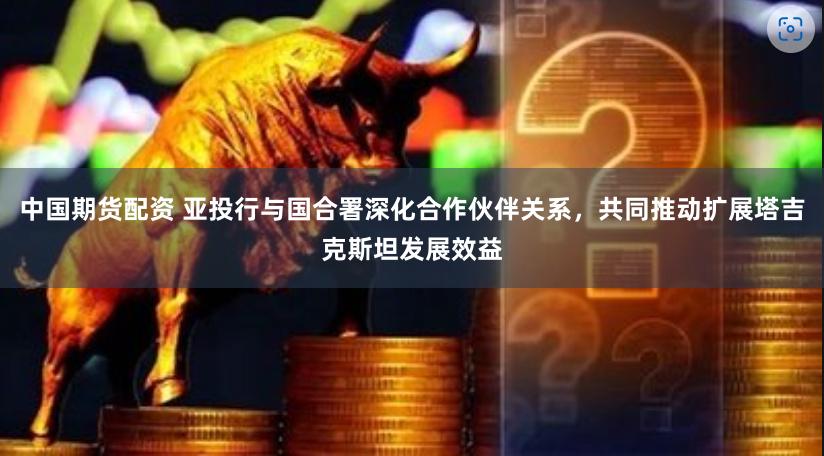 中国期货配资 亚投行与国合署深化合作伙伴关系，共同推动扩展塔吉克斯坦发展效益