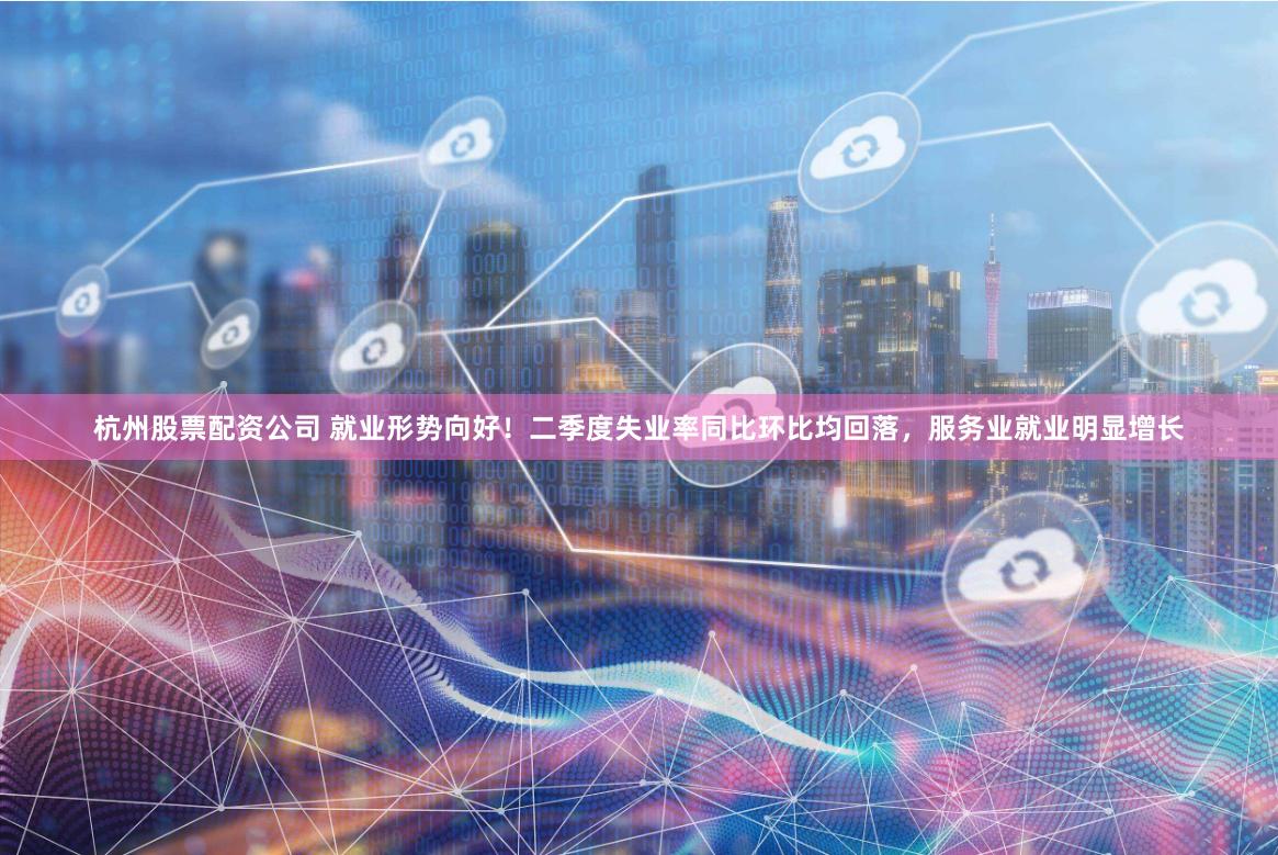 杭州股票配资公司 就业形势向好！二季度失业率同比环比均回落，服务业就业明显增长