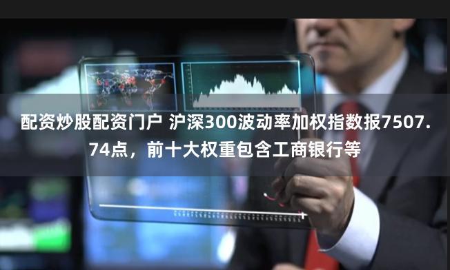 配资炒股配资门户 沪深300波动率加权指数报7507.74点，前十大权重包含工商银行等