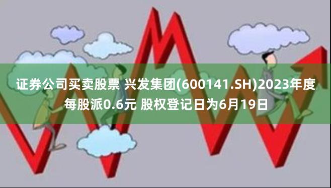 证券公司买卖股票 兴发集团(600141.SH)2023年度每股派0.6元 股权登记日为6月19日