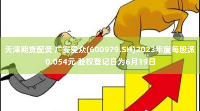 天津期货配资 广安爱众(600979.SH)2023年度每股派0.054元 股权登记日为6月19日