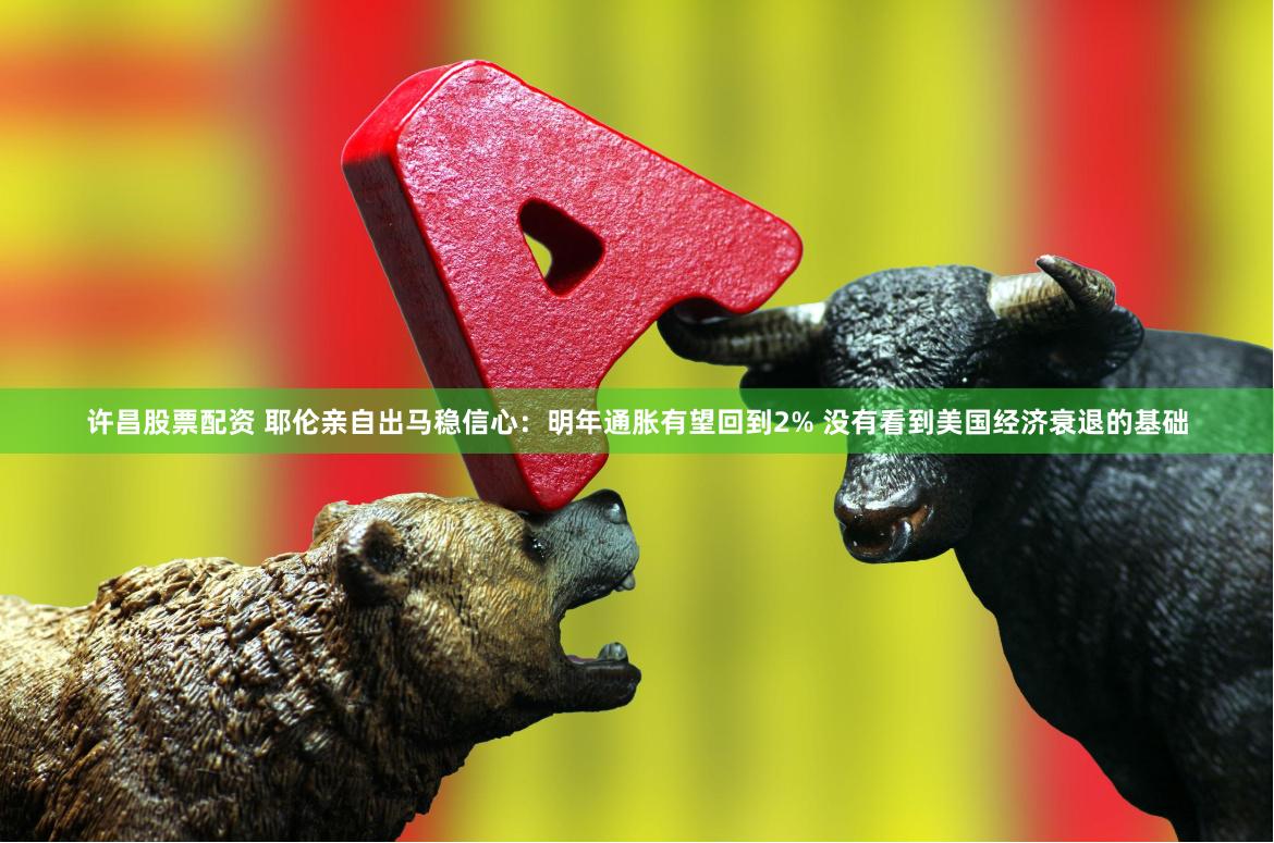 许昌股票配资 耶伦亲自出马稳信心：明年通胀有望回到2% 没有看到美国经济衰退的基础