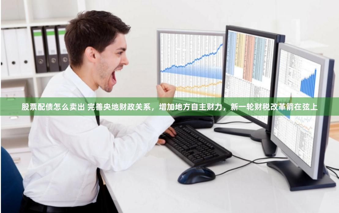 股票配债怎么卖出 完善央地财政关系，增加地方自主财力，新一轮财税改革箭在弦上