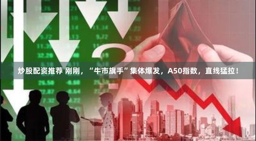 炒股配资推荐 刚刚，“牛市旗手”集体爆发，A50指数，直线猛拉！