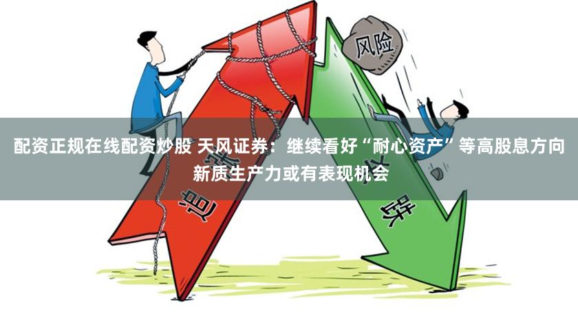 配资正规在线配资炒股 天风证券：继续看好“耐心资产”等高股息方向 新质生产力或有表现机会
