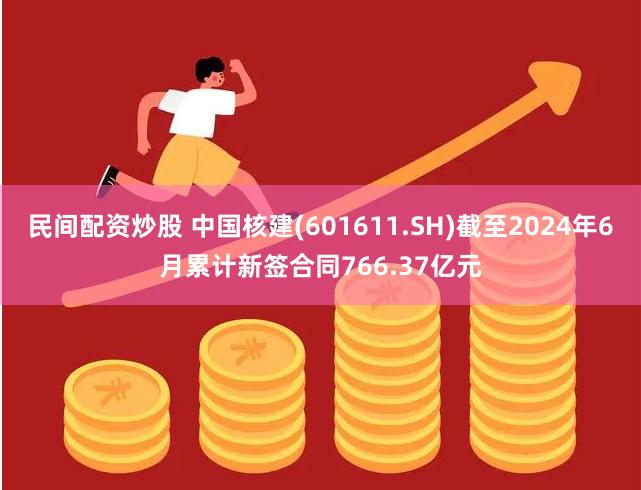 民间配资炒股 中国核建(601611.SH)截至2024年6月累计新签合同766.37亿元