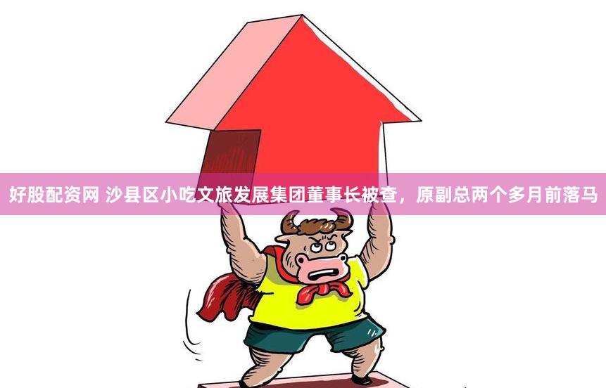 好股配资网 沙县区小吃文旅发展集团董事长被查，原副总两个多月前落马
