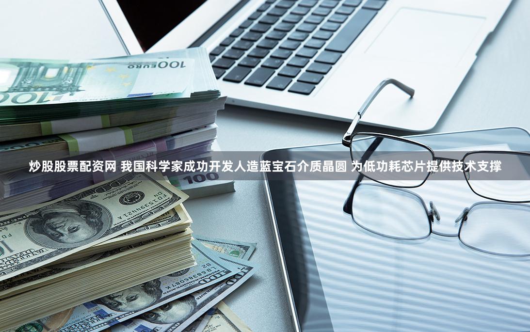 炒股股票配资网 我国科学家成功开发人造蓝宝石介质晶圆 为低功耗芯片提供技术支撑
