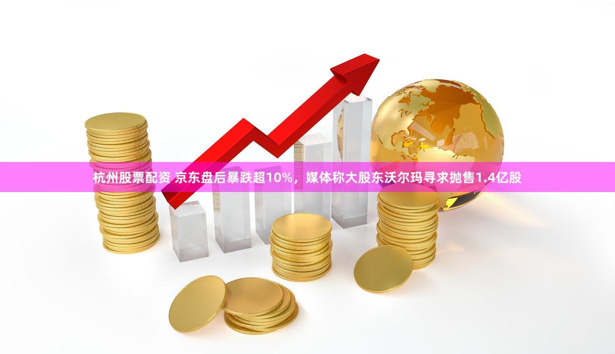 杭州股票配资 京东盘后暴跌超10%，媒体称大股东沃尔玛寻求抛售1.4亿股