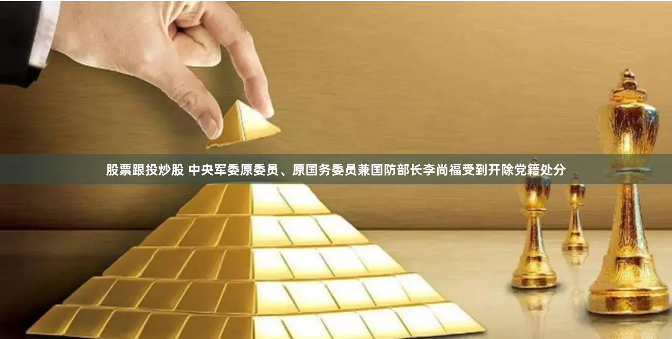 股票跟投炒股 中央军委原委员、原国务委员兼国防部长李尚福受到开除党籍处分