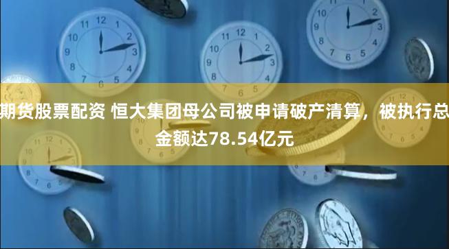 期货股票配资 恒大集团母公司被申请破产清算，被执行总金额达78.54亿元