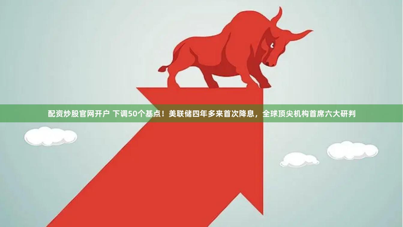 配资炒股官网开户 下调50个基点！美联储四年多来首次降息，全球顶尖机构首席六大研判