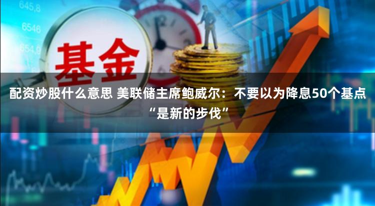 配资炒股什么意思 美联储主席鲍威尔：不要以为降息50个基点“是新的步伐”