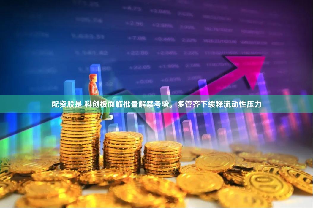 配资股是 科创板面临批量解禁考验，多管齐下缓释流动性压力