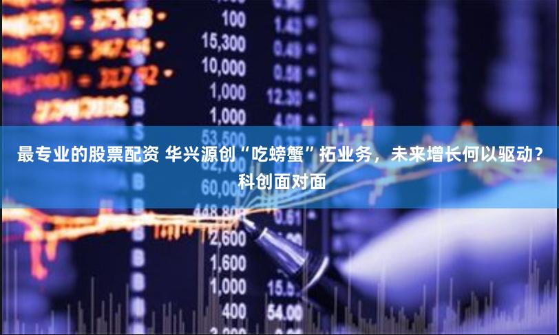 最专业的股票配资 华兴源创“吃螃蟹”拓业务，未来增长何以驱动？ 科创面对面