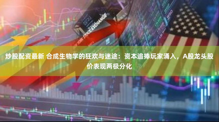 炒股配资最新 合成生物学的狂欢与迷途：资本追捧玩家涌入，A股龙头股价表现两极分化