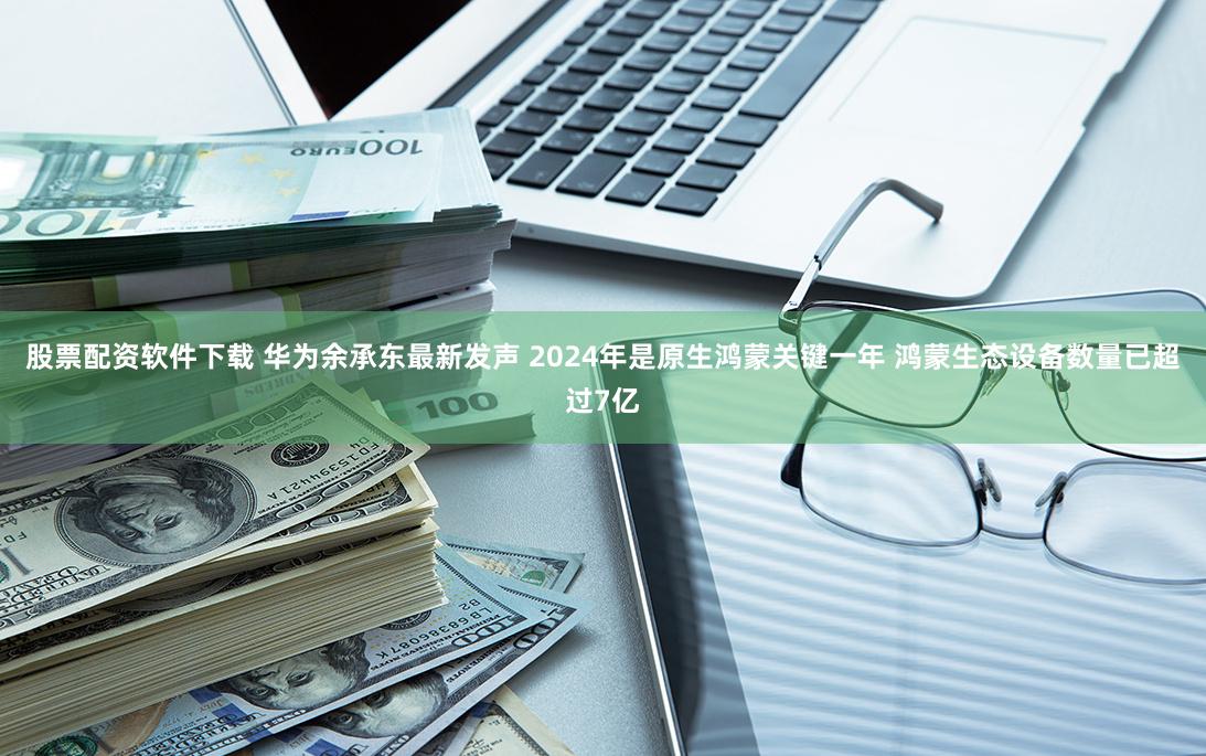 股票配资软件下载 华为余承东最新发声 2024年是原生鸿蒙关键一年 鸿蒙生态设备数量已超过7亿