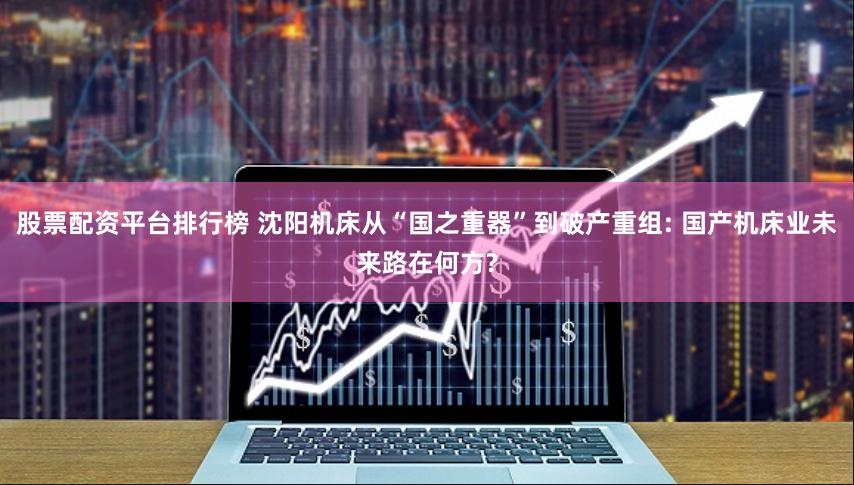 股票配资平台排行榜 沈阳机床从“国之重器”到破产重组: 国产机床业未来路在何方?